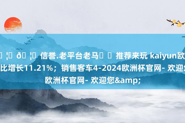 🦄🦄信誉.老平台老马✔️推荐来玩 kaiyun欧洲杯app同比增长11.21%；销售客车4-2024欧洲杯官网- 欢迎您&
