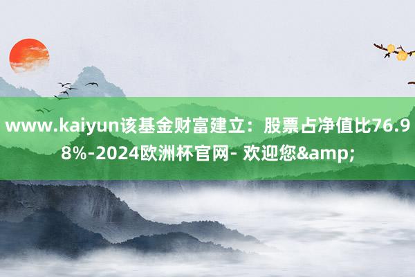 www.kaiyun该基金财富建立:股票占净值比76.98%-2024欧洲杯官网- 欢迎您&