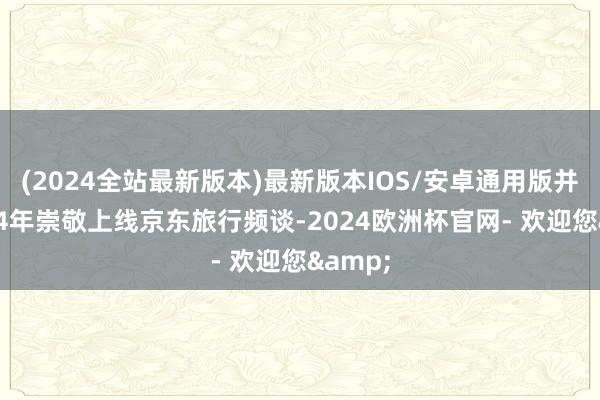 (2024全站最新版本)最新版本IOS/安卓通用版并在2014年崇敬上线京东旅行频谈-2024欧洲杯官网- 欢迎您&