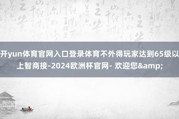 开yun体育官网入口登录体育不外得玩家达到65级以上智商接-2024欧洲杯官网- 欢迎您&