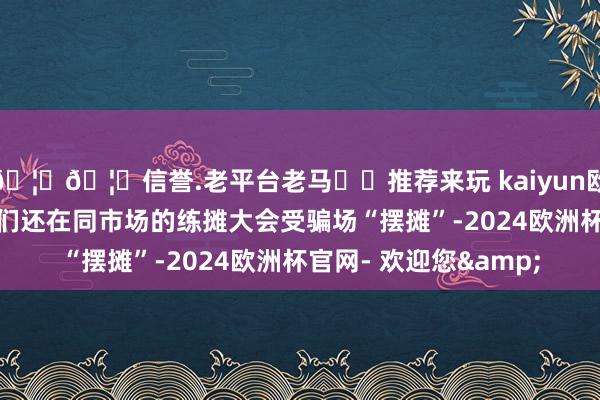 🦄🦄信誉.老平台老马✔️推荐来玩 kaiyun欧洲杯app购买限度他们还在同市场的练摊大会受骗场“摆摊”-2024欧洲杯官网- 欢迎您&