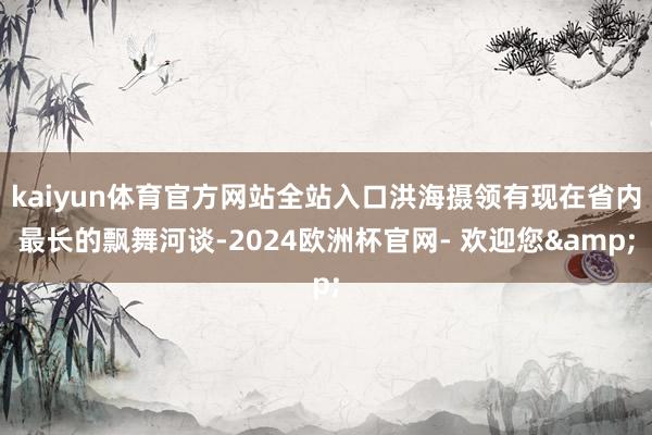 kaiyun体育官方网站全站入口洪海摄领有现在省内最长的飘舞河谈-2024欧洲杯官网- 欢迎您&