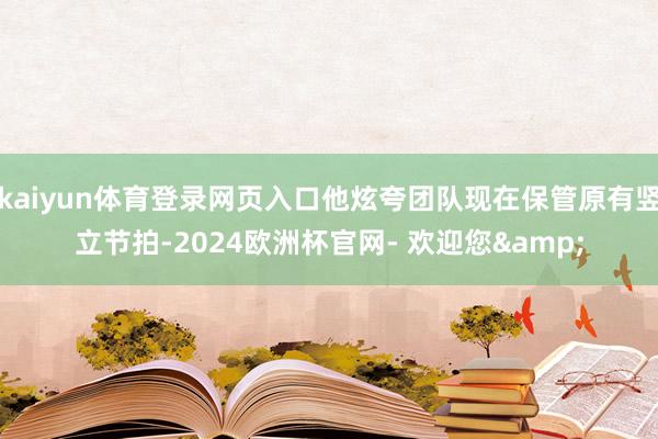 kaiyun体育登录网页入口他炫夸团队现在保管原有竖立节拍-2024欧洲杯官网- 欢迎您&