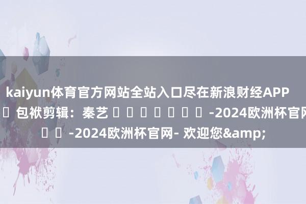 kaiyun体育官方网站全站入口尽在新浪财经APP            						包袱剪辑：秦艺 							-2024欧洲杯官网- 欢迎您&