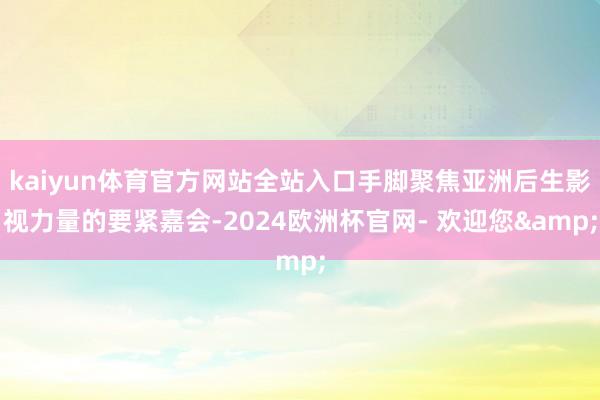 kaiyun体育官方网站全站入口手脚聚焦亚洲后生影视力量的要紧嘉会-2024欧洲杯官网- 欢迎您&