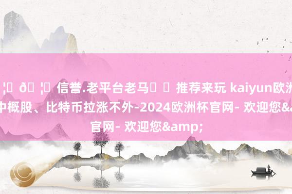 🦄🦄信誉.老平台老马✔️推荐来玩 kaiyun欧洲杯app　　中概股、比特币拉涨　　不外-2024欧洲杯官网- 欢迎您&