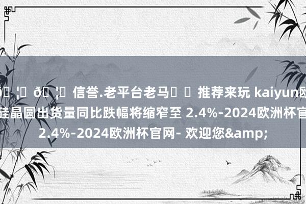 🦄🦄信誉.老平台老马✔️推荐来玩 kaiyun欧洲杯app本年世界硅晶圆出货量同比跌幅将缩窄至 2.4%-2024欧洲杯官网- 欢迎您&