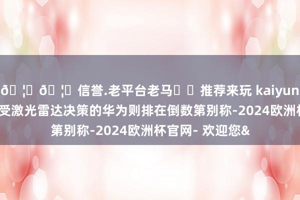 🦄🦄信誉.老平台老马✔️推荐来玩 kaiyun欧洲杯app而领受激光雷达决策的华为则排在倒数第别称-2024欧洲杯官网- 欢迎您&