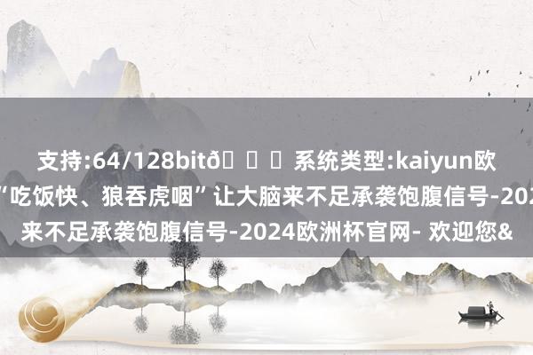 支持:64/128bit🍏系统类型:kaiyun欧洲杯appApp官方下载“吃饭快、狼吞虎咽”让大脑来不足承袭饱腹信号-2024欧洲杯官网- 欢迎您&