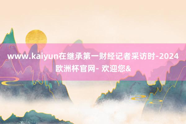 www.kaiyun在继承第一财经记者采访时-2024欧洲杯官网- 欢迎您&