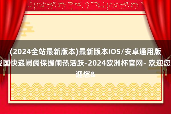 (2024全站最新版本)最新版本IOS/安卓通用版我国快递阛阓保握闹热活跃-2024欧洲杯官网- 欢迎您&