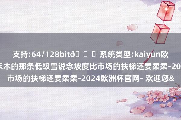 支持:64/128bit🍏系统类型:kaiyun欧洲杯appApp官方下载禾木的那条低级雪说念坡度比市场的扶梯还要柔柔-2024欧洲杯官网- 欢迎您&