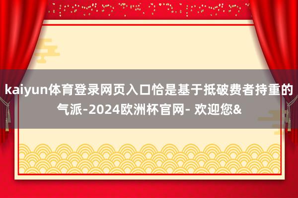 kaiyun体育登录网页入口恰是基于抵破费者持重的气派-2024欧洲杯官网- 欢迎您&
