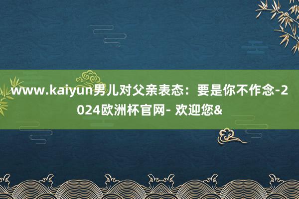 www.kaiyun男儿对父亲表态：要是你不作念-2024欧洲杯官网- 欢迎您&