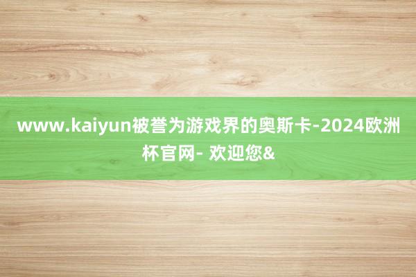 www.kaiyun被誉为游戏界的奥斯卡-2024欧洲杯官网- 欢迎您&