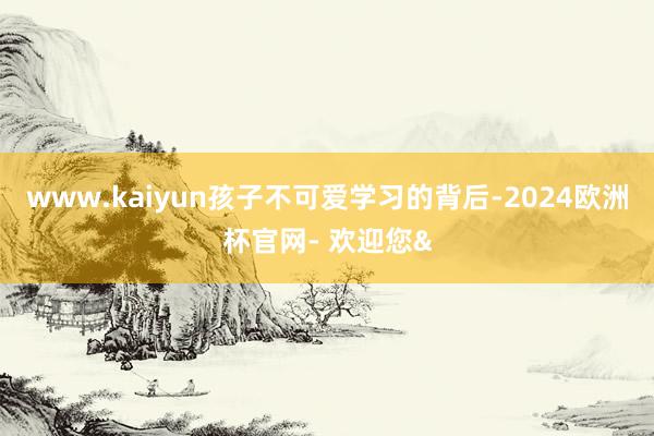 www.kaiyun孩子不可爱学习的背后-2024欧洲杯官网- 欢迎您&
