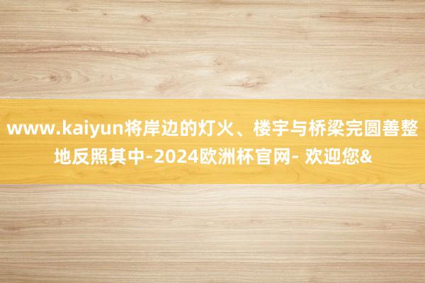 www.kaiyun将岸边的灯火、楼宇与桥梁完圆善整地反照其中-2024欧洲杯官网- 欢迎您&