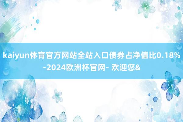 kaiyun体育官方网站全站入口债券占净值比0.18%-2024欧洲杯官网- 欢迎您&