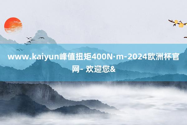 www.kaiyun峰值扭矩400N·m-2024欧洲杯官网- 欢迎您&