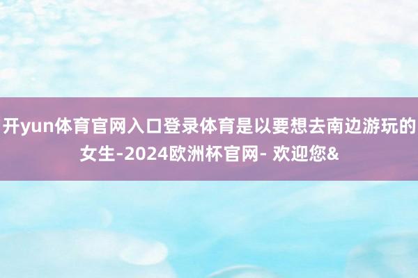 开yun体育官网入口登录体育是以要想去南边游玩的女生-2024欧洲杯官网- 欢迎您&
