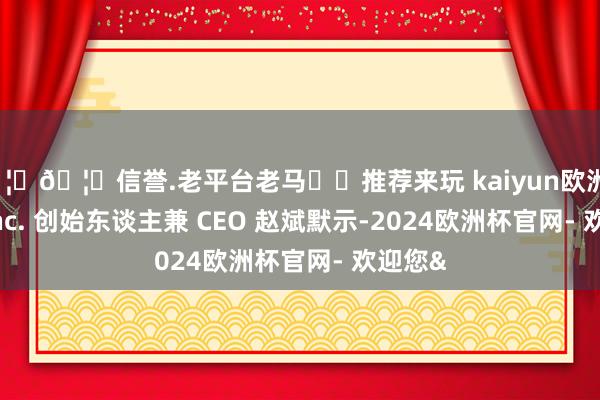 🦄🦄信誉.老平台老马✔️推荐来玩 kaiyun欧洲杯app Inc. 创始东谈主兼 CEO 赵斌默示-2024欧洲杯官网- 欢迎您&