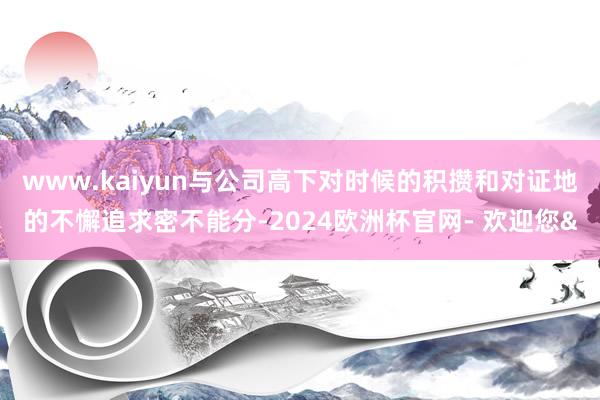 www.kaiyun与公司高下对时候的积攒和对证地的不懈追求密不能分-2024欧洲杯官网- 欢迎您&