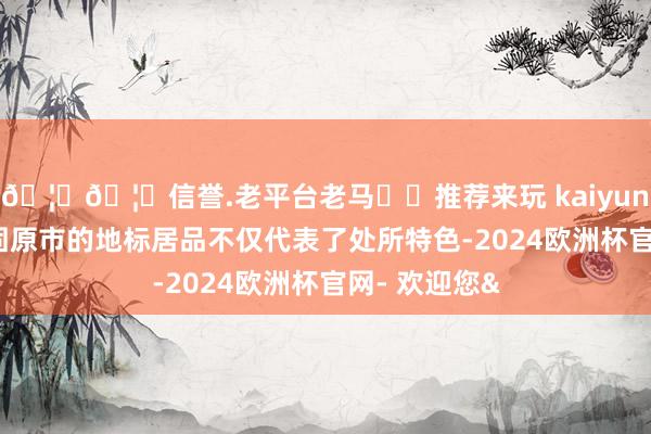🦄🦄信誉.老平台老马✔️推荐来玩 kaiyun欧洲杯app固原市的地标居品不仅代表了处所特色-2024欧洲杯官网- 欢迎您&