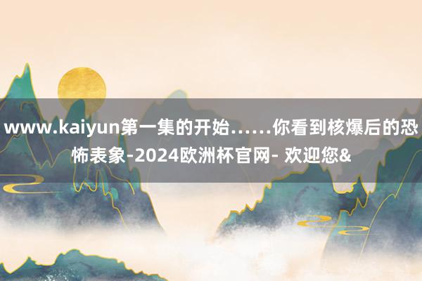 www.kaiyun第一集的开始……你看到核爆后的恐怖表象-2024欧洲杯官网- 欢迎您&