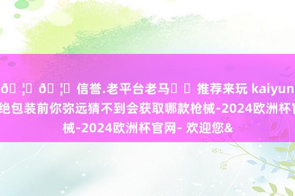 🦄🦄信誉.老平台老马✔️推荐来玩 kaiyun欧洲杯app断绝包装前你弥远猜不到会获取哪款枪械-2024欧洲杯官网- 欢迎您&