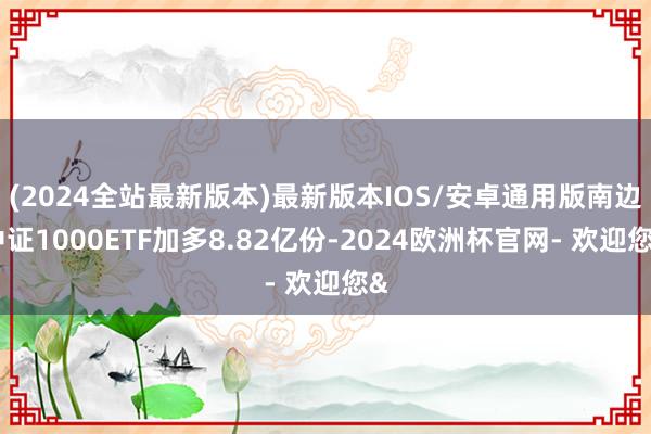 (2024全站最新版本)最新版本IOS/安卓通用版南边中证1000ETF加多8.82亿份-2024欧洲杯官网- 欢迎您&