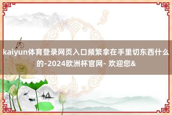 kaiyun体育登录网页入口频繁拿在手里切东西什么的-2024欧洲杯官网- 欢迎您&