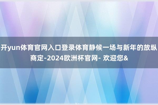 开yun体育官网入口登录体育静候一场与新年的放纵商定-2024欧洲杯官网- 欢迎您&