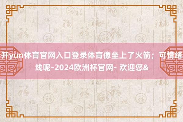 开yun体育官网入口登录体育像坐上了火箭；可情绪线呢-2024欧洲杯官网- 欢迎您&