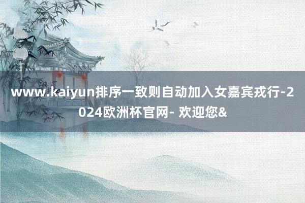 www.kaiyun排序一致则自动加入女嘉宾戎行-2024欧洲杯官网- 欢迎您&