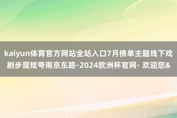 kaiyun体育官方网站全站入口7月榜单主题线下戏剧步履炫夸南京东路-2024欧洲杯官网- 欢迎您&