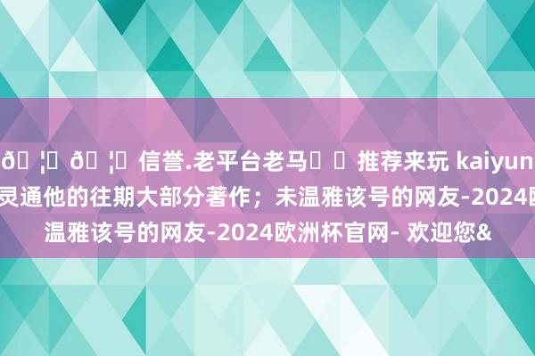 🦄🦄信誉.老平台老马✔️推荐来玩 kaiyun欧洲杯app不错平时灵通他的往期大部分著作;未温雅该号的网友-2024欧洲杯官网- 欢迎您&