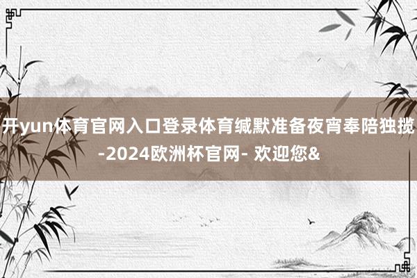 开yun体育官网入口登录体育缄默准备夜宵奉陪独揽-2024欧洲杯官网- 欢迎您&