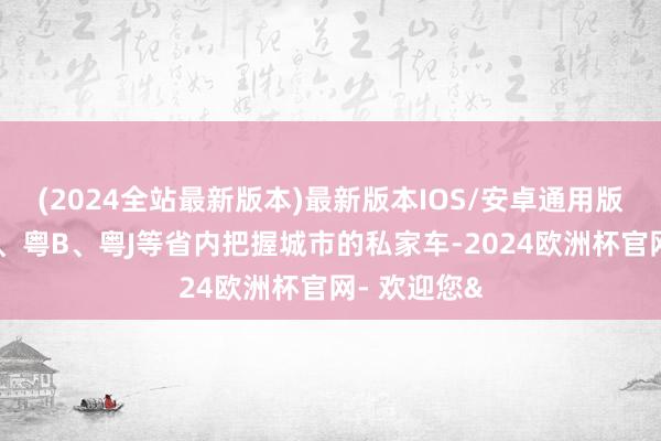 (2024全站最新版本)最新版本IOS/安卓通用版也可见粤A、粤B、粤J等省内把握城市的私家车-2024欧洲杯官网- 欢迎您&