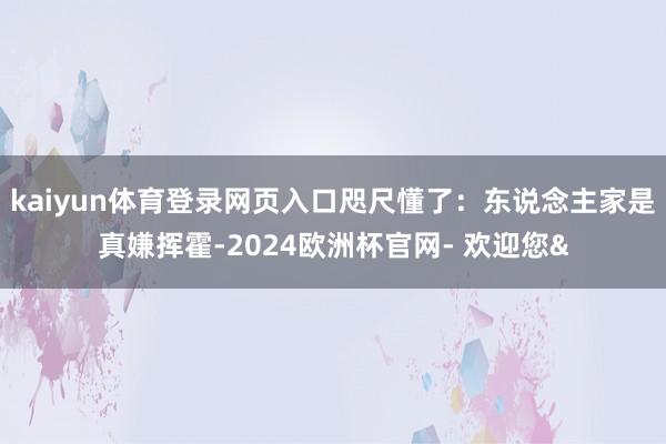 kaiyun体育登录网页入口咫尺懂了：东说念主家是真嫌挥霍-2024欧洲杯官网- 欢迎您&