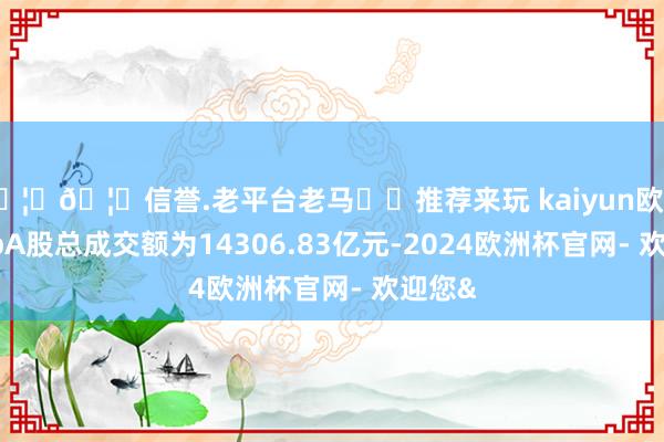 🦄🦄信誉.老平台老马✔️推荐来玩 kaiyun欧洲杯appA股总成交额为14306.83亿元-2024欧洲杯官网- 欢迎您&