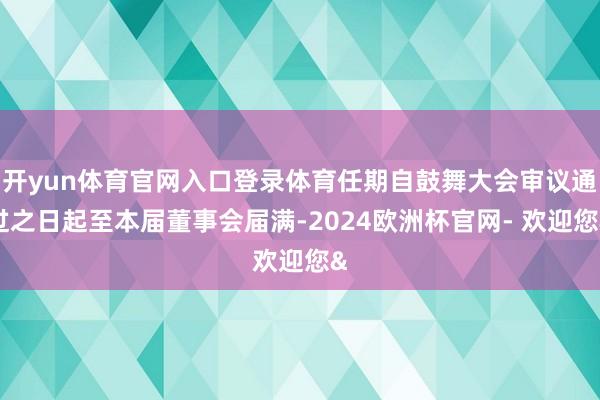 开yun体育官网入口登录体育任期自鼓舞大会审议通过之日起至本届董事会届满-2024欧洲杯官网- 欢迎您&