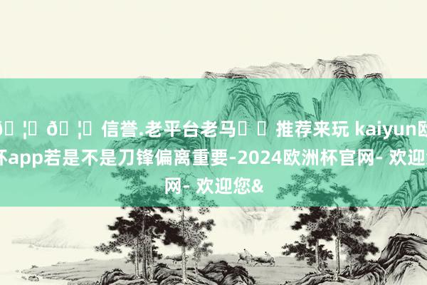 🦄🦄信誉.老平台老马✔️推荐来玩 kaiyun欧洲杯app若是不是刀锋偏离重要-2024欧洲杯官网- 欢迎您&