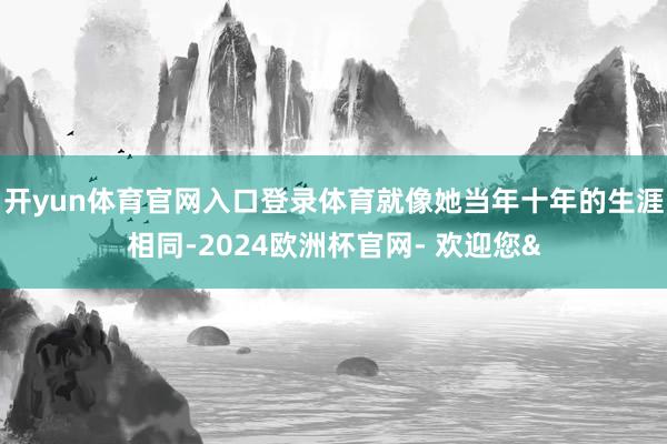 开yun体育官网入口登录体育就像她当年十年的生涯相同-2024欧洲杯官网- 欢迎您&