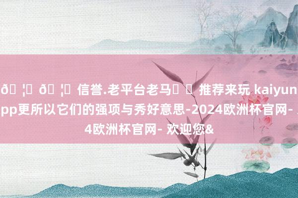 🦄🦄信誉.老平台老马✔️推荐来玩 kaiyun欧洲杯app更所以它们的强项与秀好意思-2024欧洲杯官网- 欢迎您&