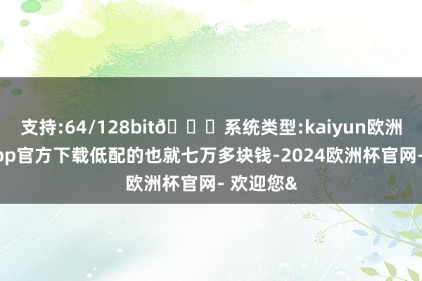 支持:64/128bit🍏系统类型:kaiyun欧洲杯appApp官方下载低配的也就七万多块钱-2024欧洲杯官网- 欢迎您&