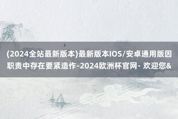 (2024全站最新版本)最新版本IOS/安卓通用版因职责中存在要紧造作-2024欧洲杯官网- 欢迎您&