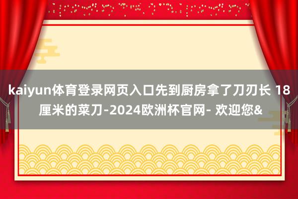 kaiyun体育登录网页入口先到厨房拿了刀刃长 18 厘米的菜刀-2024欧洲杯官网- 欢迎您&