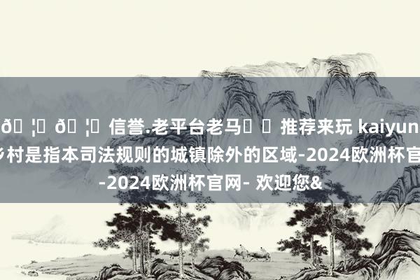 🦄🦄信誉.老平台老马✔️推荐来玩 kaiyun欧洲杯app乡村是指本司法规则的城镇除外的区域-2024欧洲杯官网- 欢迎您&