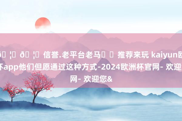 🦄🦄信誉.老平台老马✔️推荐来玩 kaiyun欧洲杯app他们但愿通过这种方式-2024欧洲杯官网- 欢迎您&