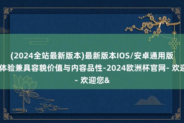 (2024全站最新版本)最新版本IOS/安卓通用版这些体验兼具容貌价值与内容品性-2024欧洲杯官网- 欢迎您&